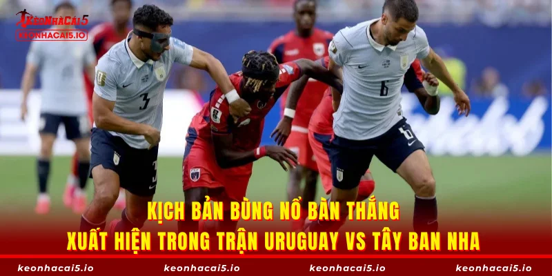 Kịch bản bùng nổ bàn thắng xuất hiện trong trận Uruguay vs Tây Ban Nha 