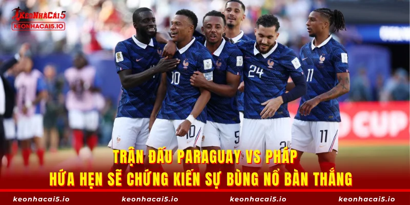 Trận đấu Paraguay vs Pháp hứa hẹn sẽ chứng kiến sự bùng nổ bàn thắng  